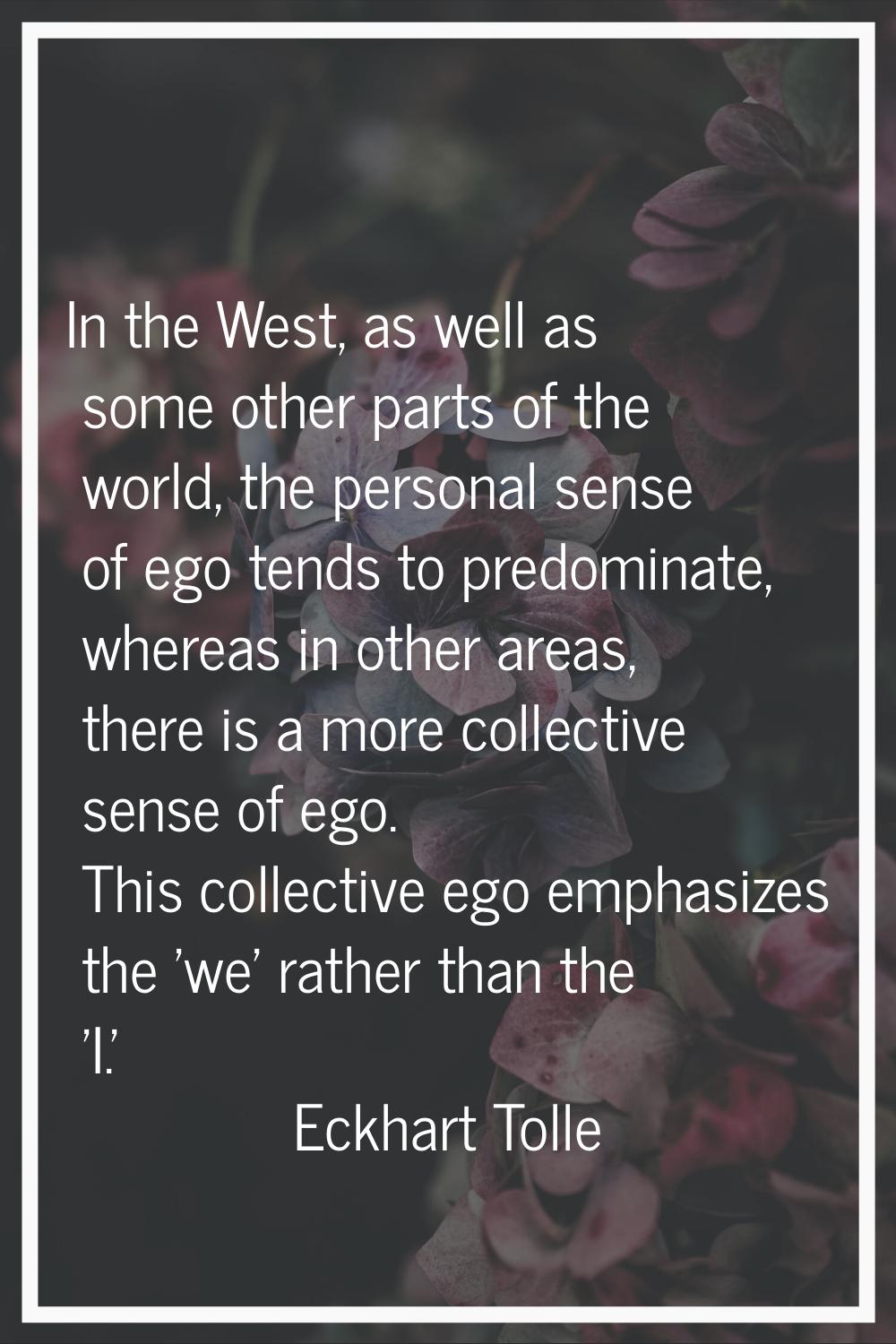 In the West, as well as some other parts of the world, the personal sense of ego tends to predomina