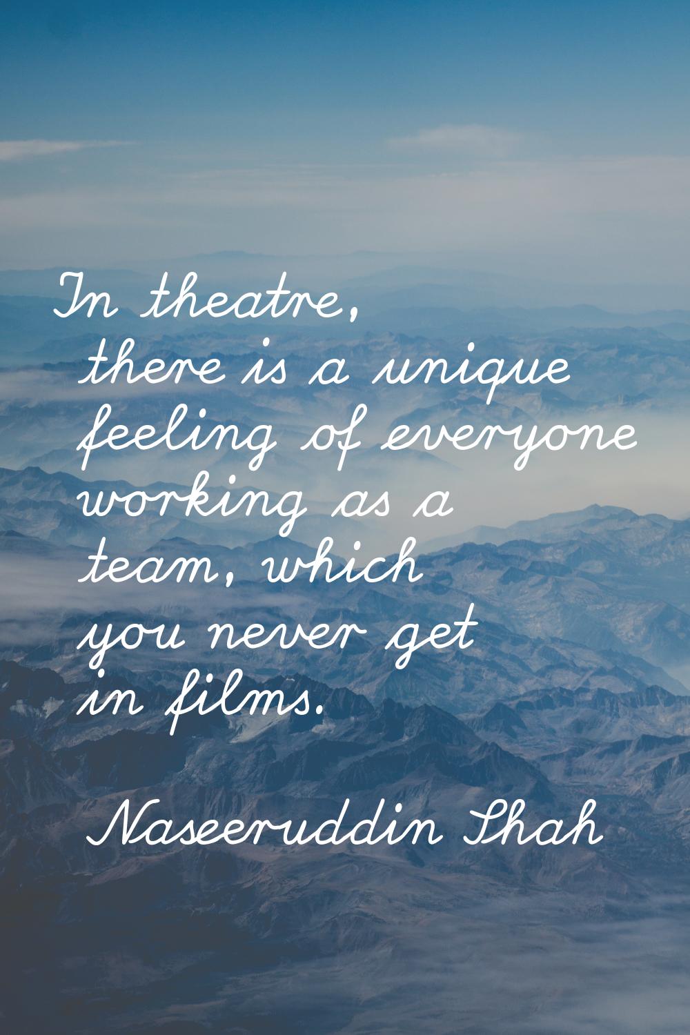 In theatre, there is a unique feeling of everyone working as a team, which you never get in films.
