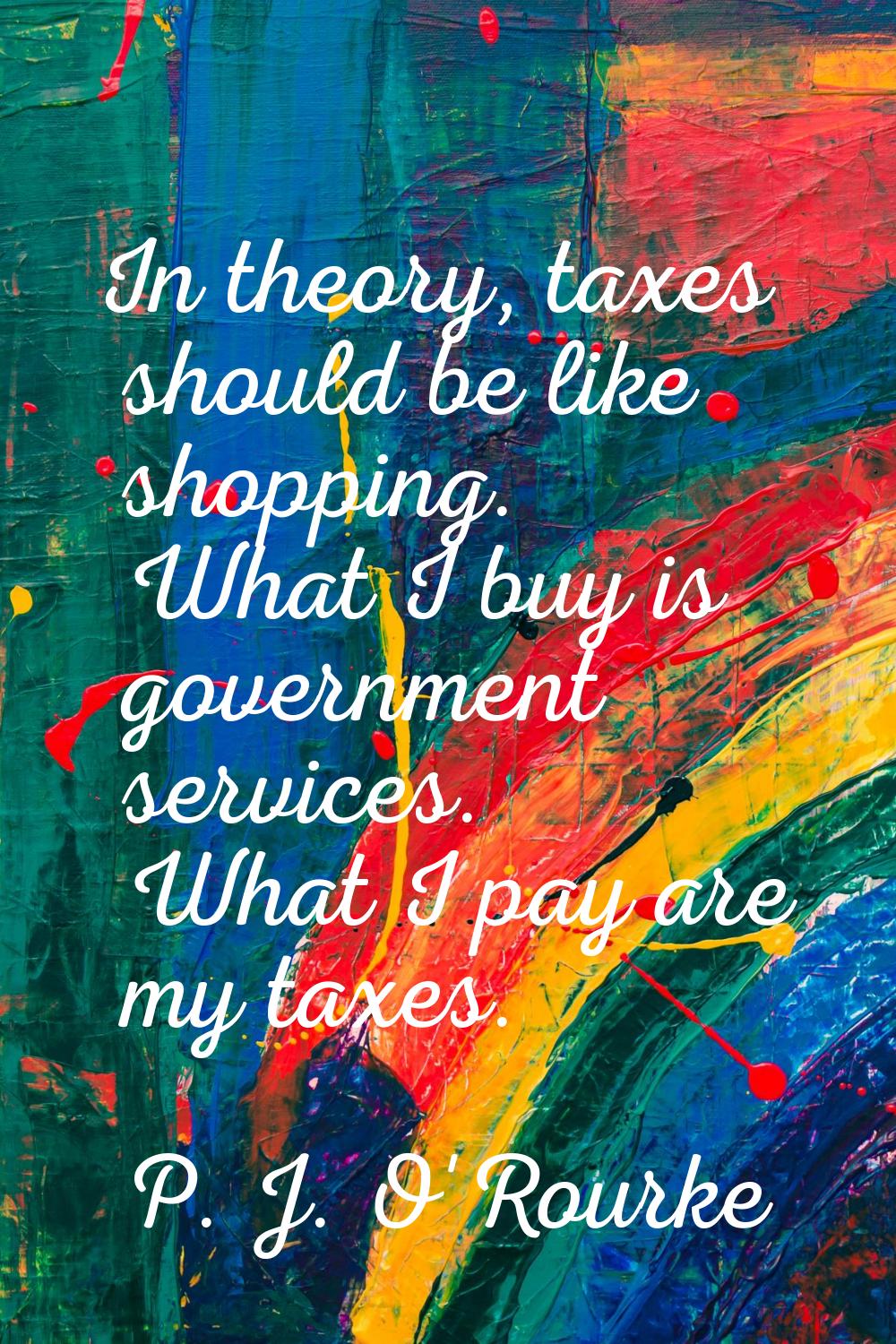 In theory, taxes should be like shopping. What I buy is government services. What I pay are my taxe