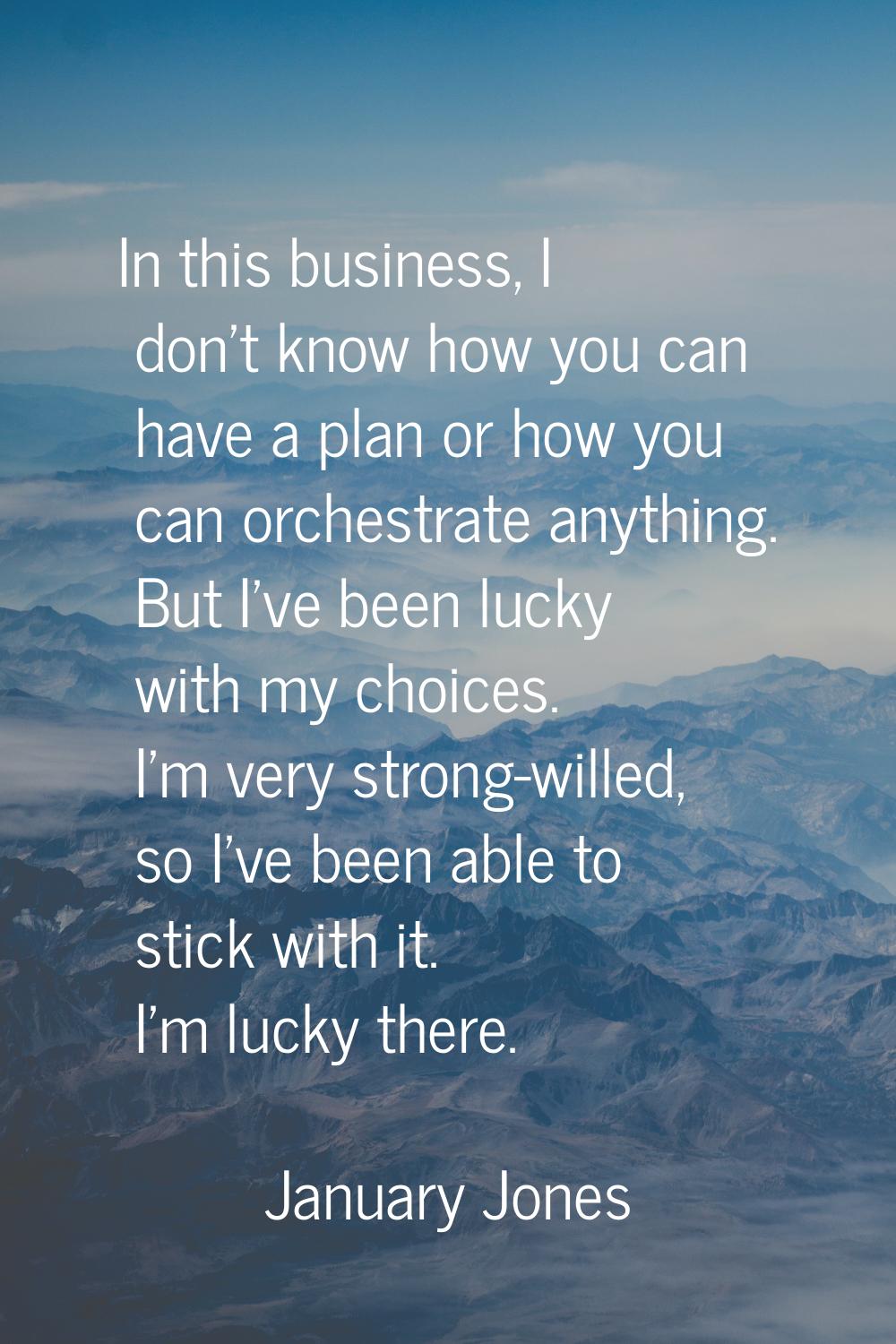 In this business, I don't know how you can have a plan or how you can orchestrate anything. But I'v