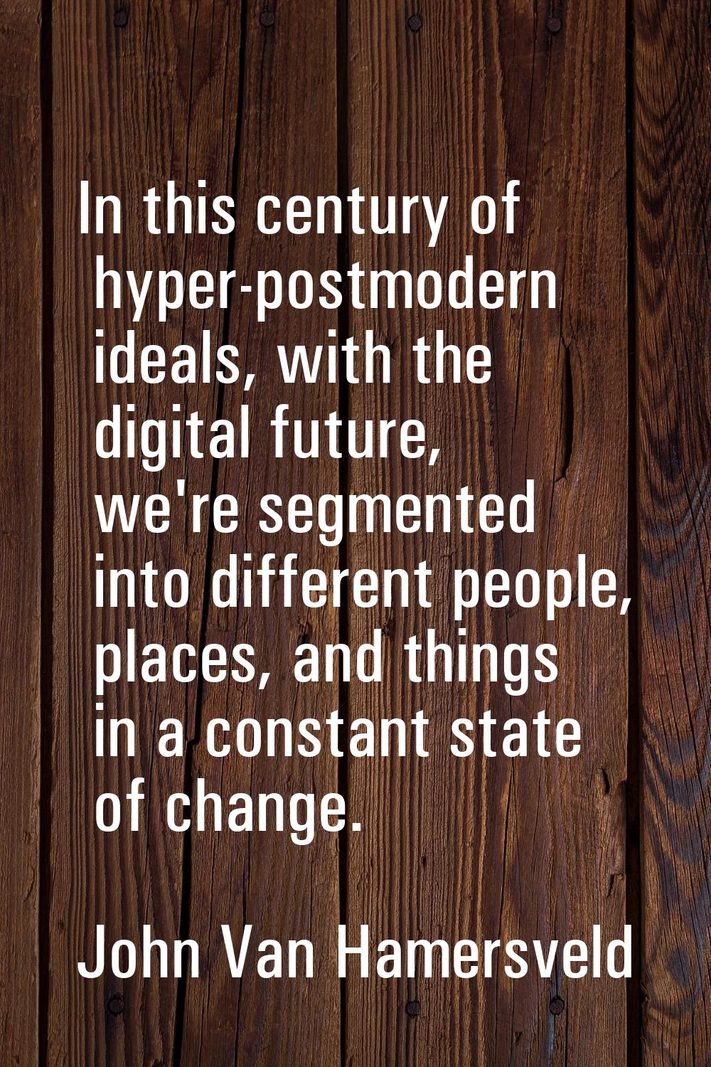 In this century of hyper-postmodern ideals, with the digital future, we're segmented into different