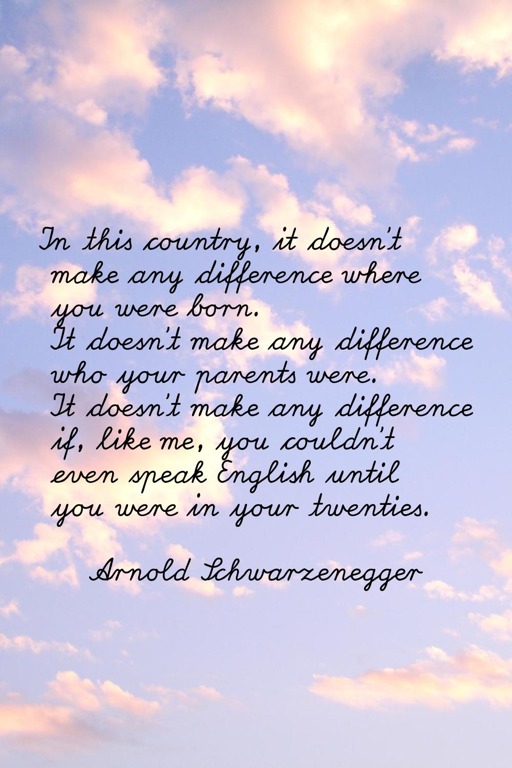 In this country, it doesn't make any difference where you were born. It doesn't make any difference