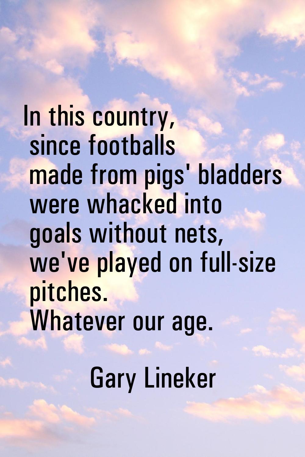 In this country, since footballs made from pigs' bladders were whacked into goals without nets, we'