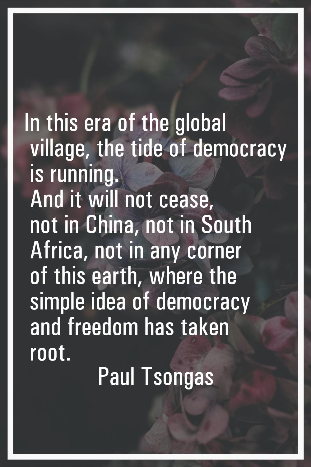 In this era of the global village, the tide of democracy is running. And it will not cease, not in 