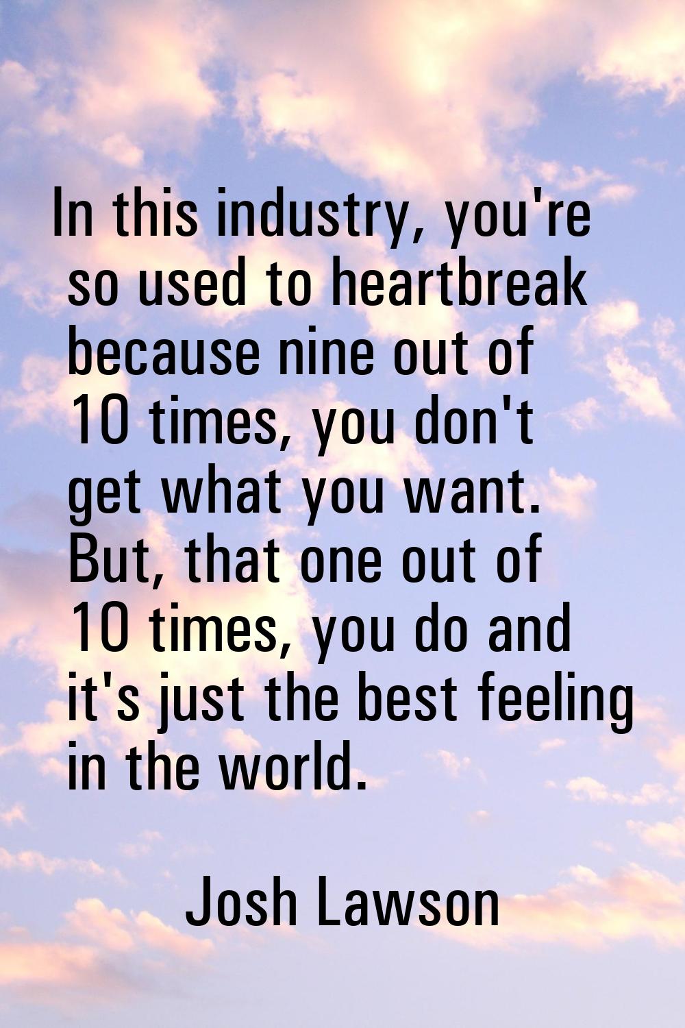 In this industry, you're so used to heartbreak because nine out of 10 times, you don't get what you