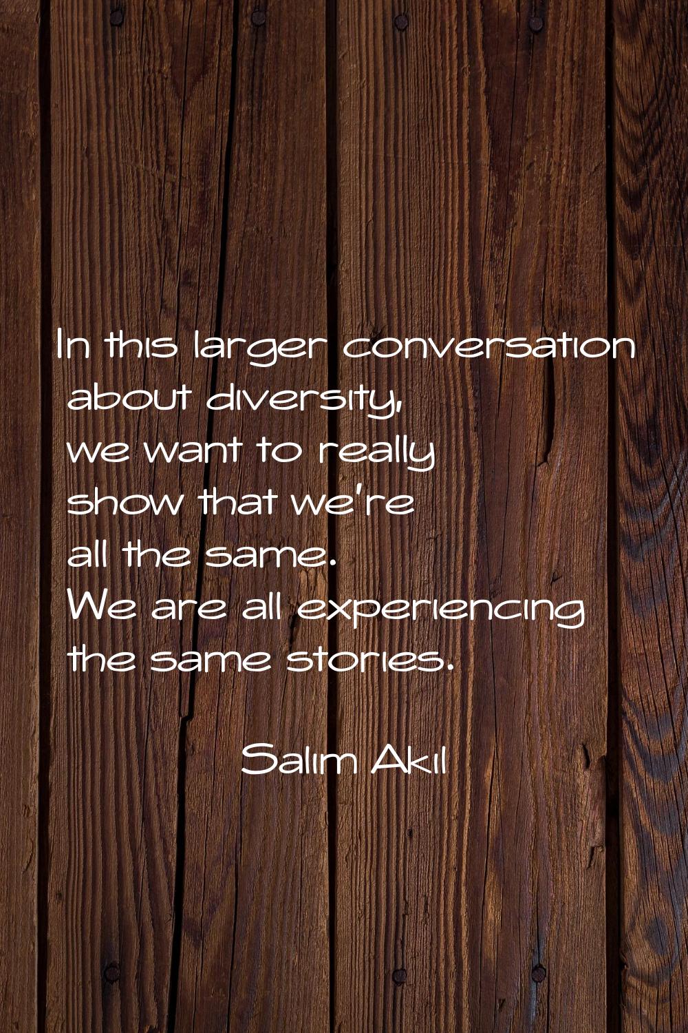In this larger conversation about diversity, we want to really show that we're all the same. We are