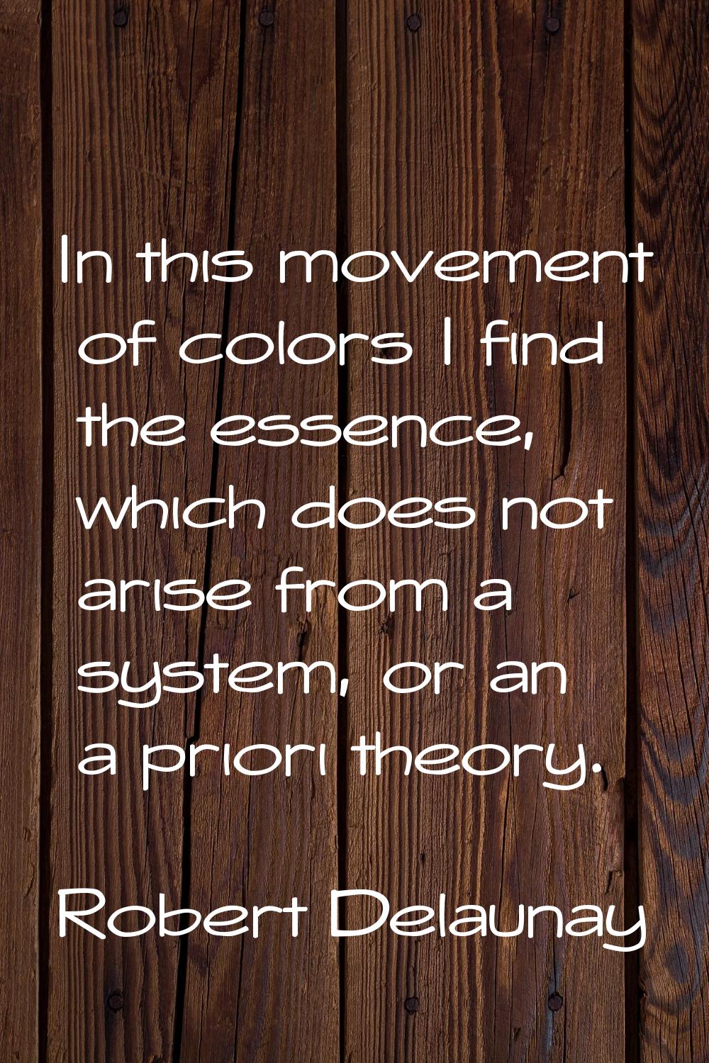 In this movement of colors I find the essence, which does not arise from a system, or an a priori t