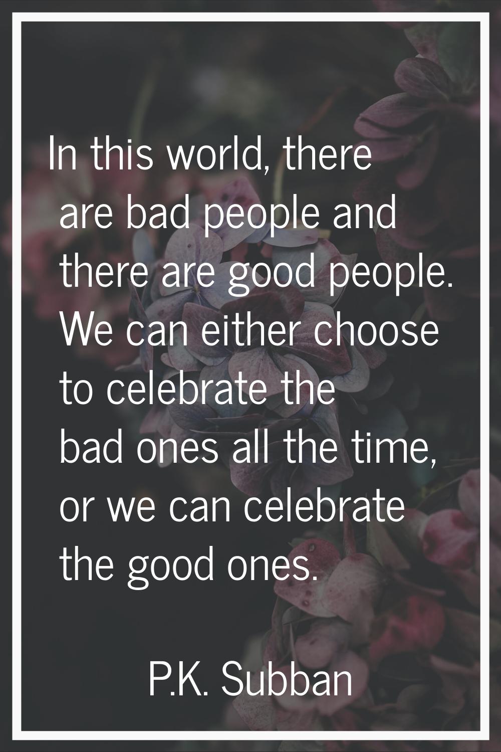 In this world, there are bad people and there are good people. We can either choose to celebrate th