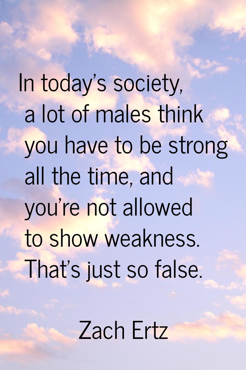 In today's society, a lot of males think you have to be strong all the time, and you're not allowed