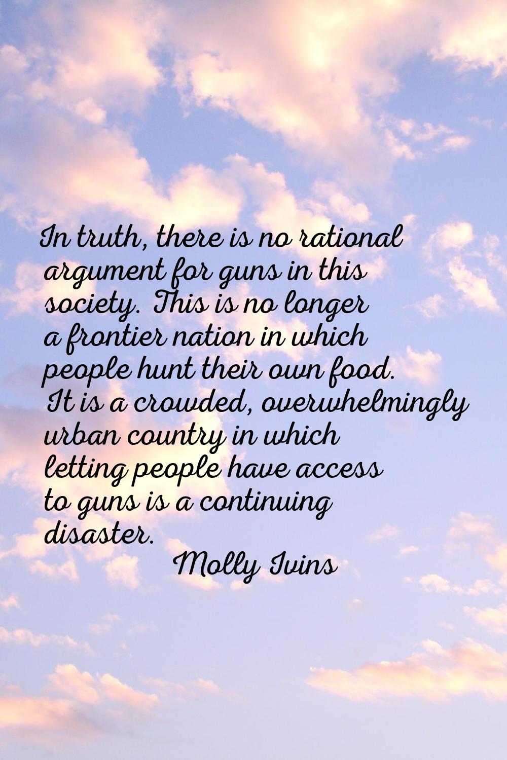 In truth, there is no rational argument for guns in this society. This is no longer a frontier nati