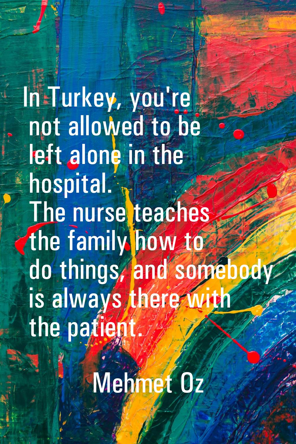 In Turkey, you're not allowed to be left alone in the hospital. The nurse teaches the family how to