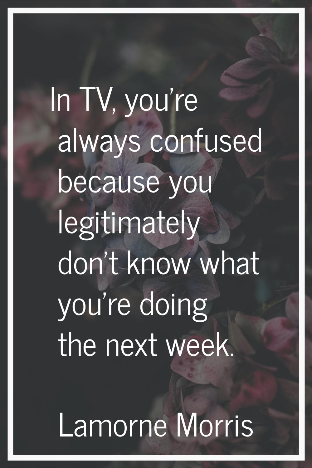 In TV, you're always confused because you legitimately don't know what you're doing the next week.