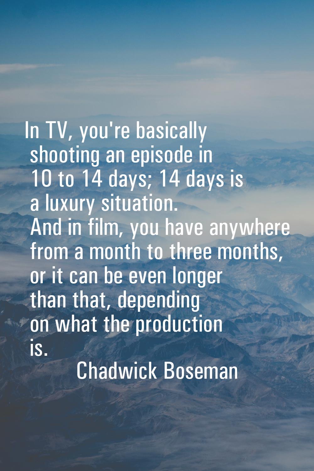 In TV, you're basically shooting an episode in 10 to 14 days; 14 days is a luxury situation. And in