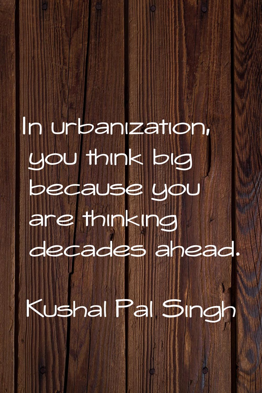 In urbanization, you think big because you are thinking decades ahead.