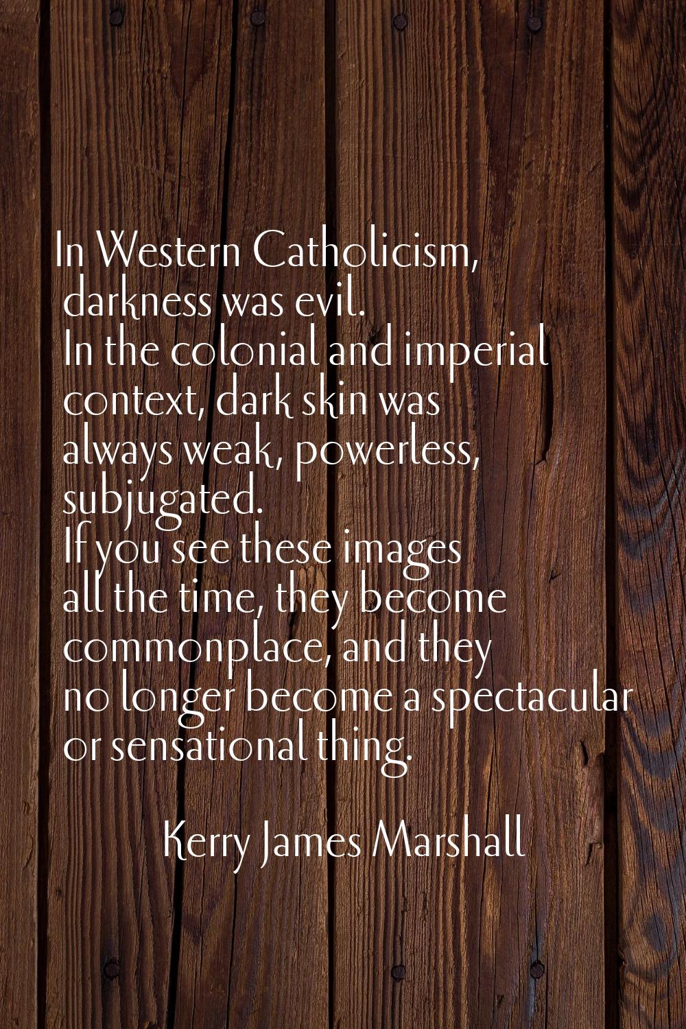 In Western Catholicism, darkness was evil. In the colonial and imperial context, dark skin was alwa