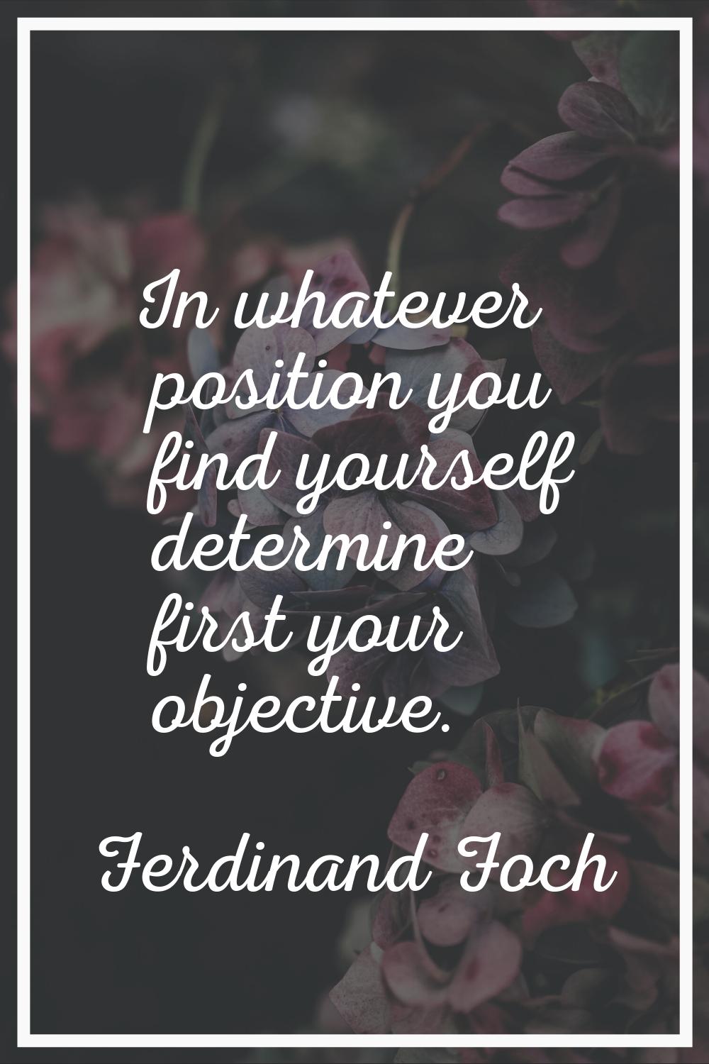 In whatever position you find yourself determine first your objective.