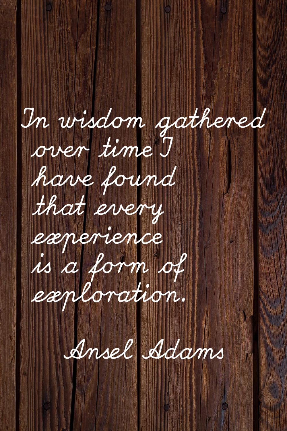In wisdom gathered over time I have found that every experience is a form of exploration.