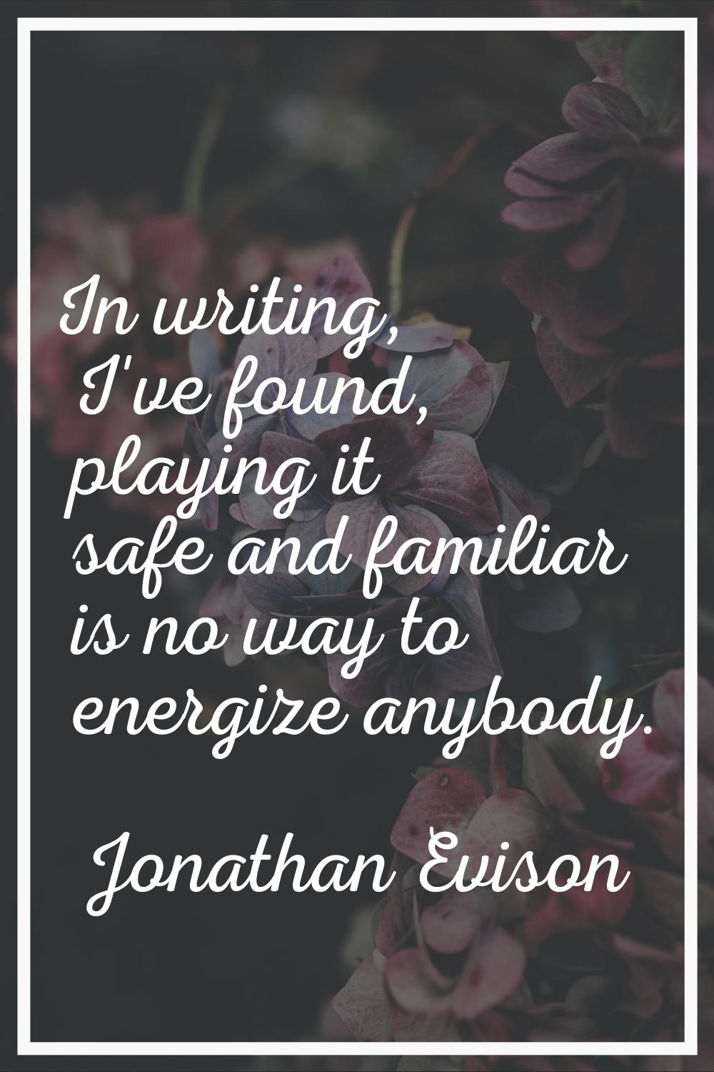 In writing, I've found, playing it safe and familiar is no way to energize anybody.