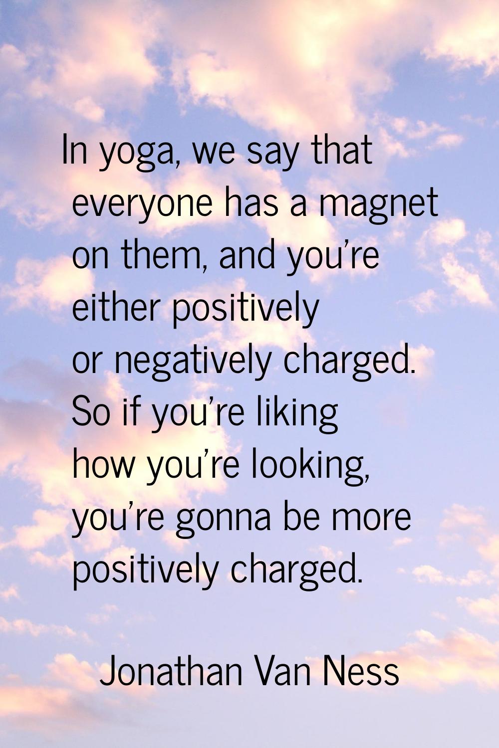 In yoga, we say that everyone has a magnet on them, and you're either positively or negatively char