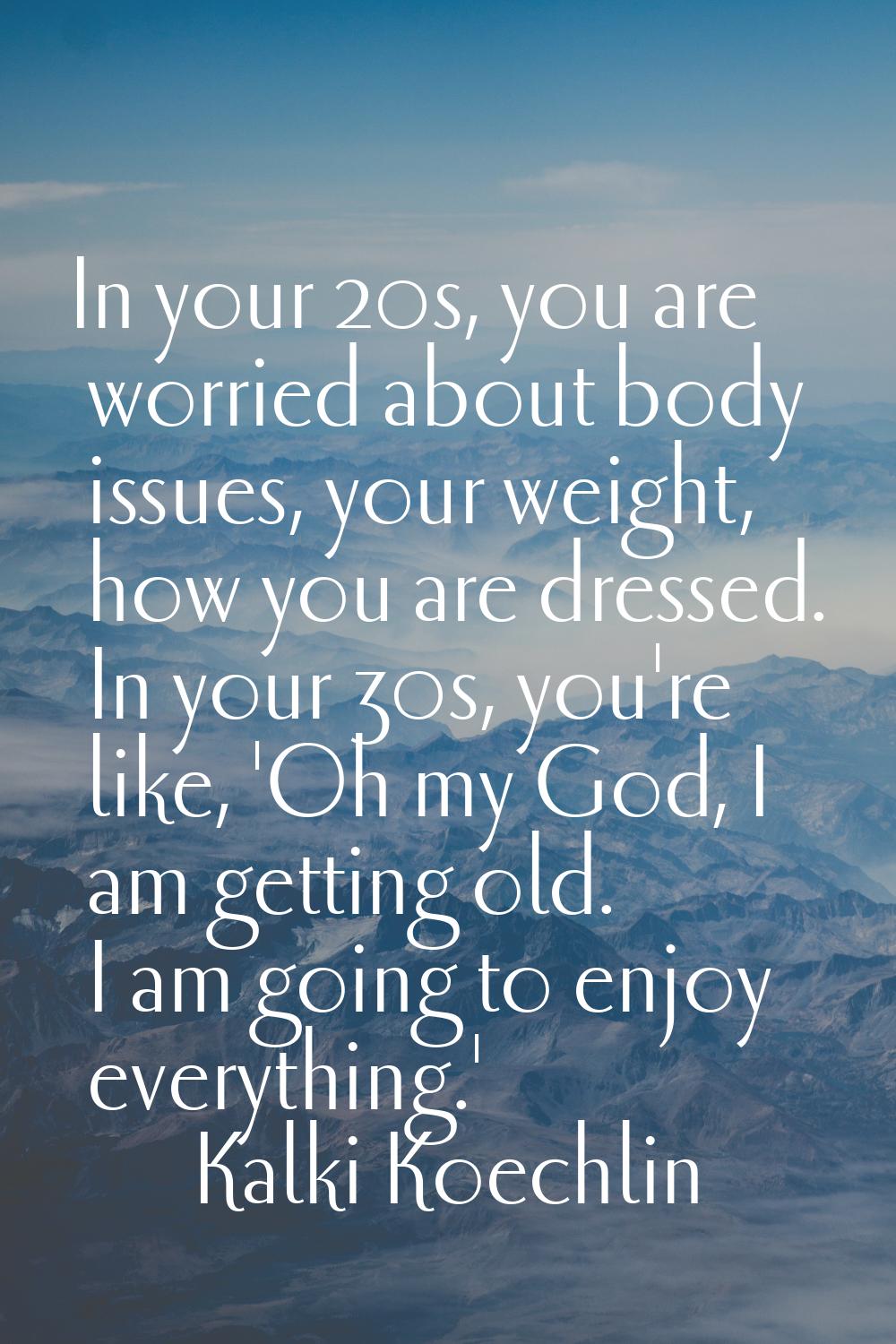 In your 20s, you are worried about body issues, your weight, how you are dressed. In your 30s, you'