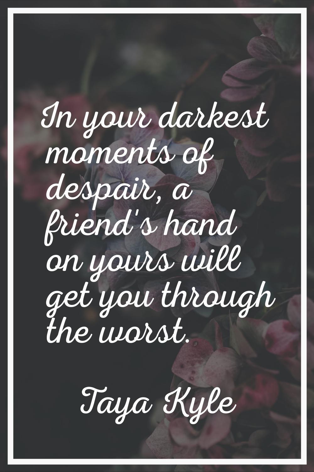 In your darkest moments of despair, a friend's hand on yours will get you through the worst.