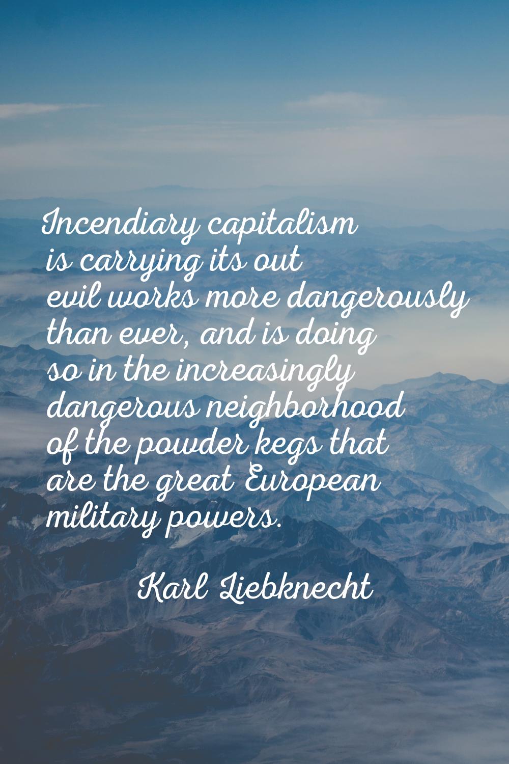 Incendiary capitalism is carrying its out evil works more dangerously than ever, and is doing so in
