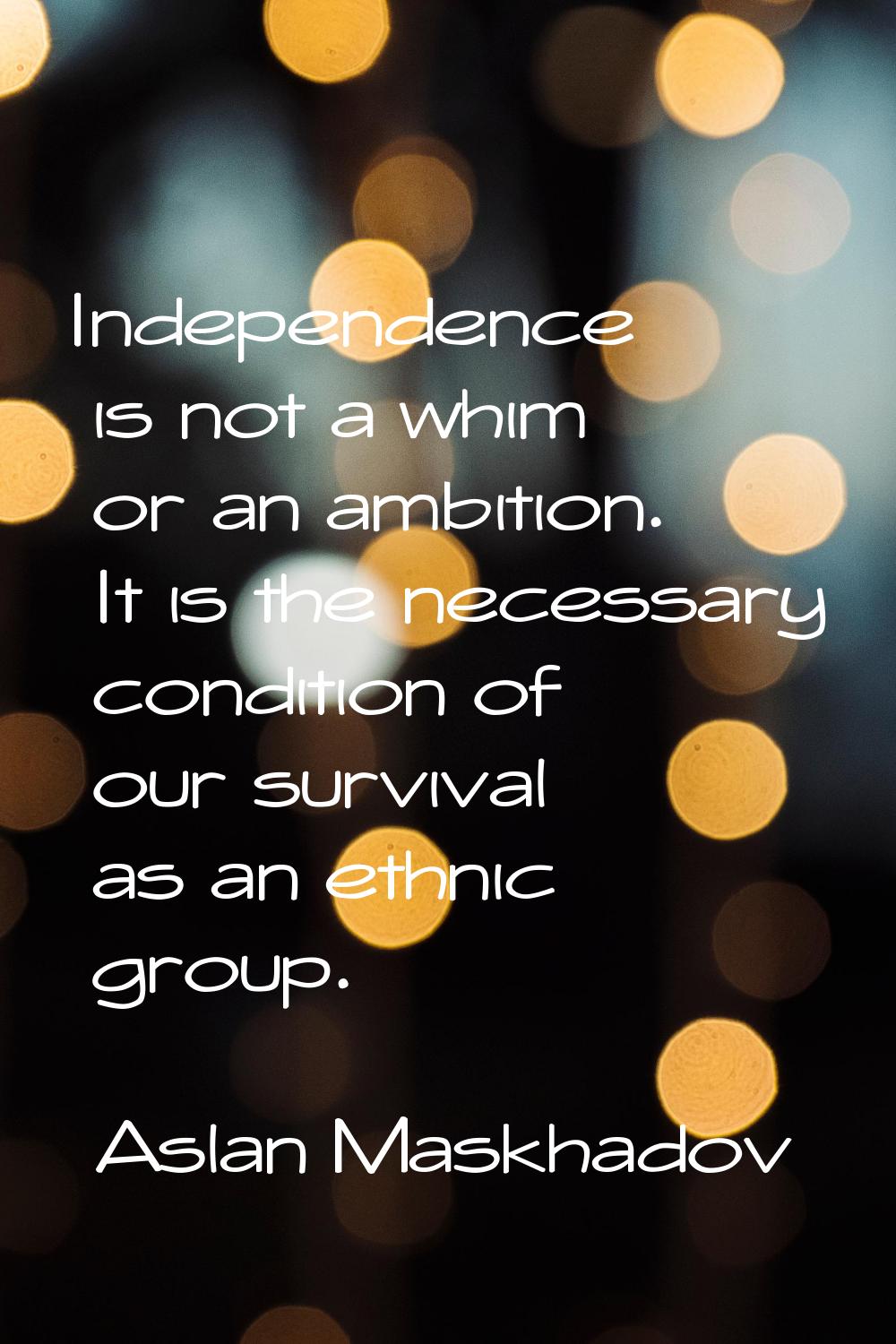 Independence is not a whim or an ambition. It is the necessary condition of our survival as an ethn