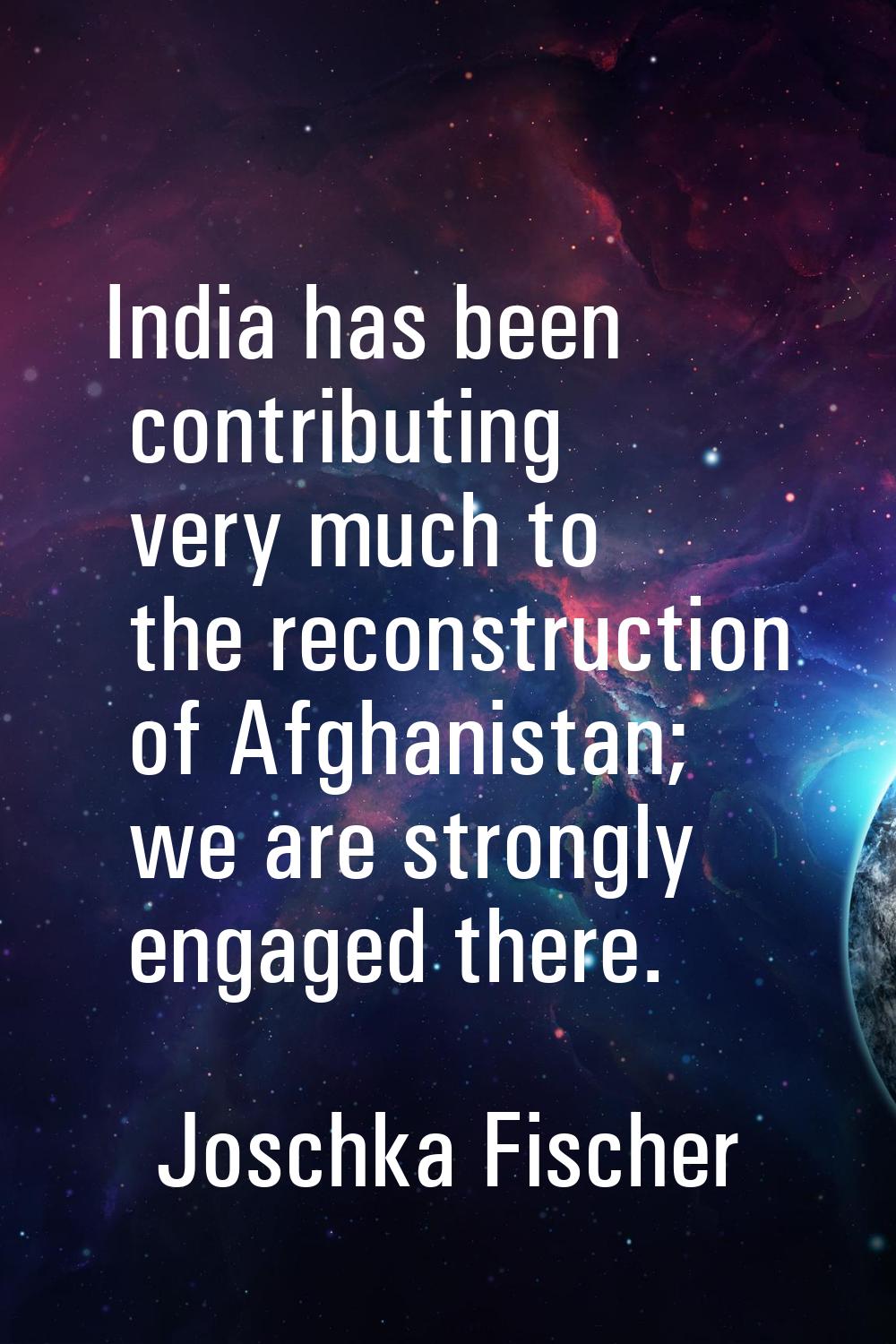 India has been contributing very much to the reconstruction of Afghanistan; we are strongly engaged