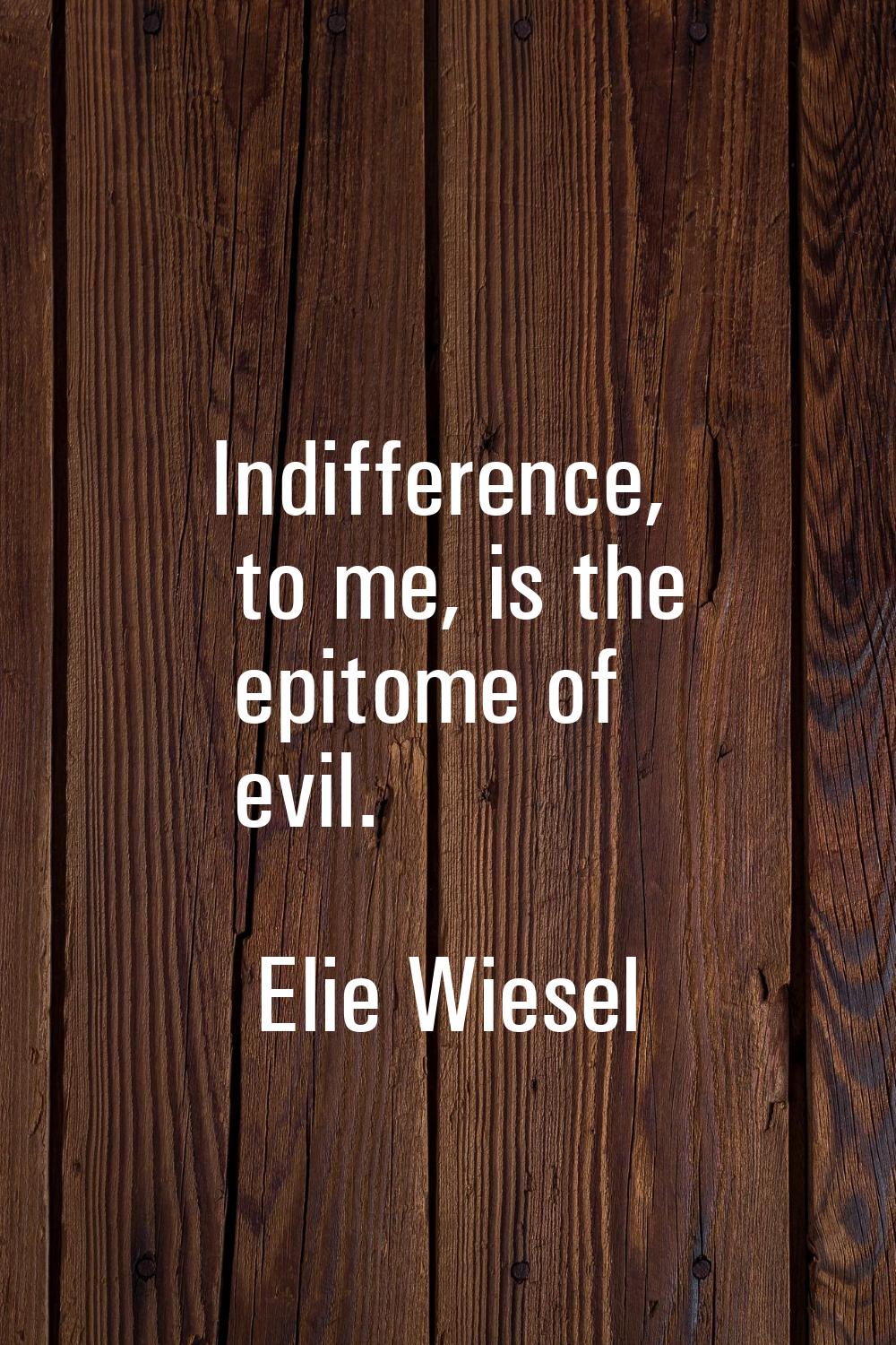 Indifference, to me, is the epitome of evil.