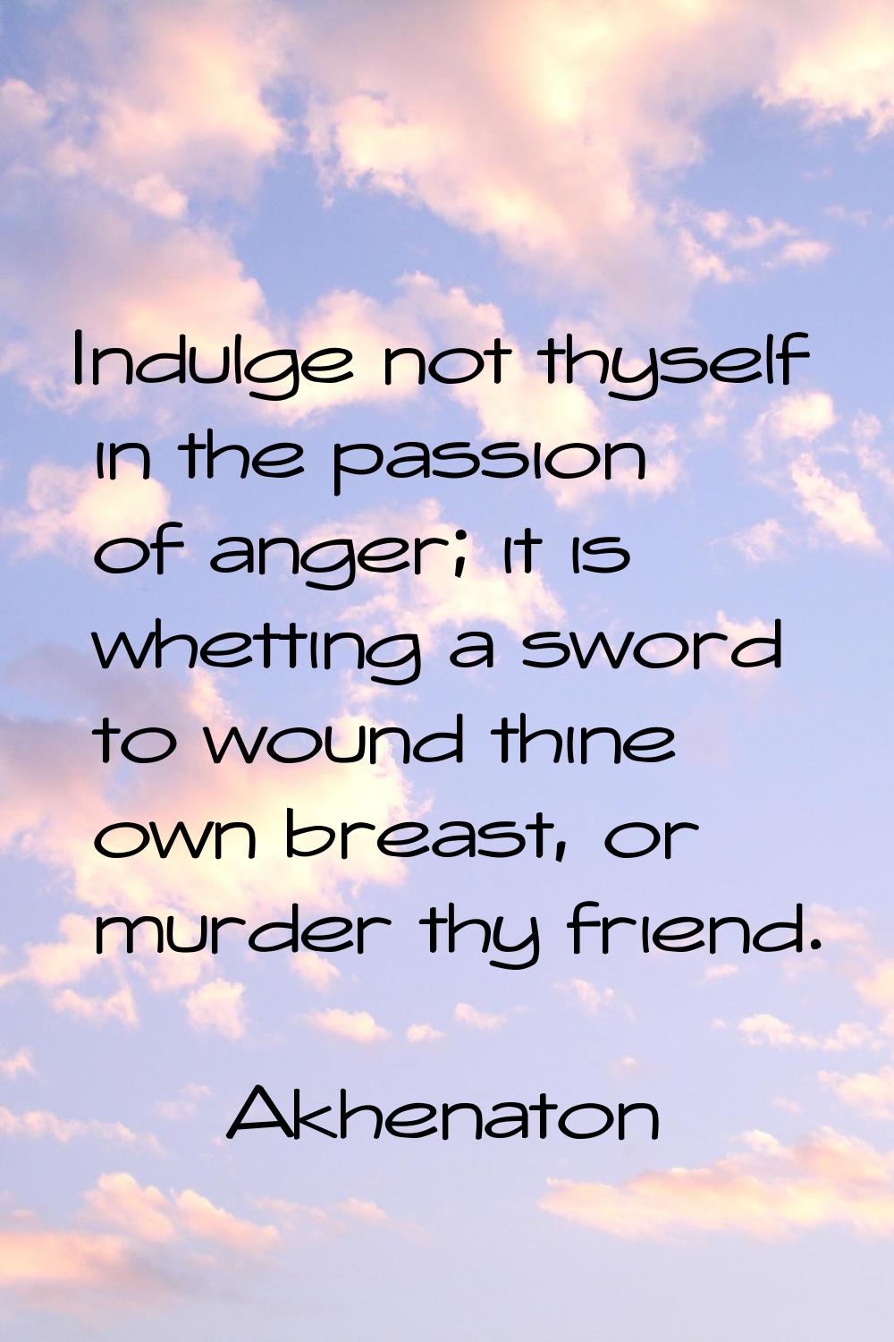 Indulge not thyself in the passion of anger; it is whetting a sword to wound thine own breast, or m