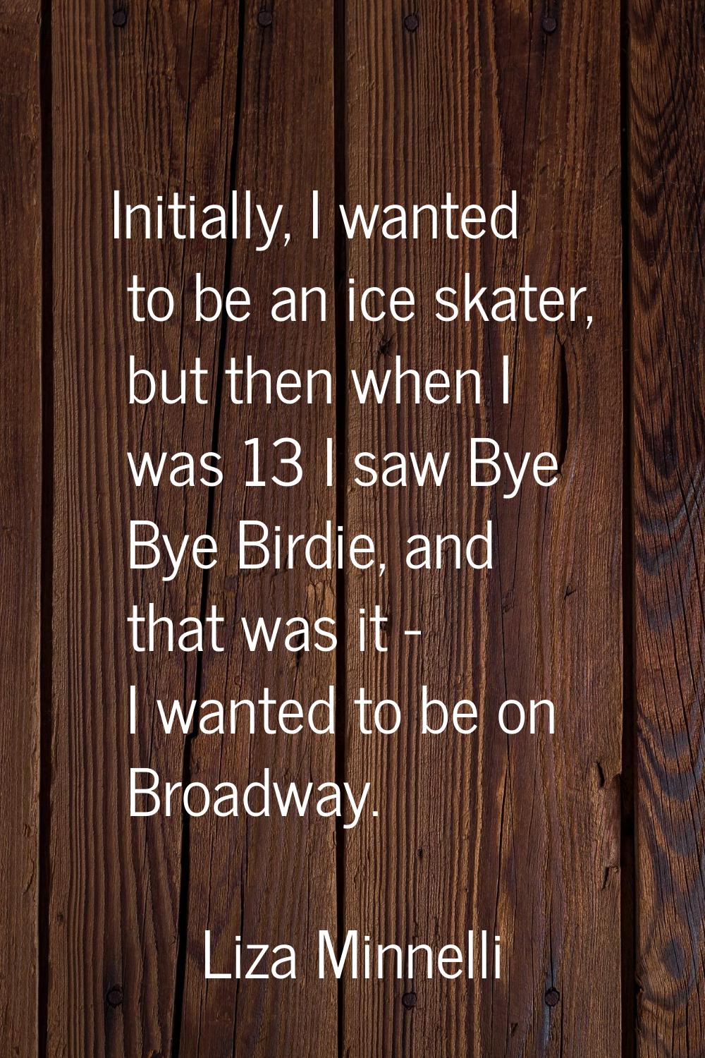 Initially, I wanted to be an ice skater, but then when I was 13 I saw Bye Bye Birdie, and that was 