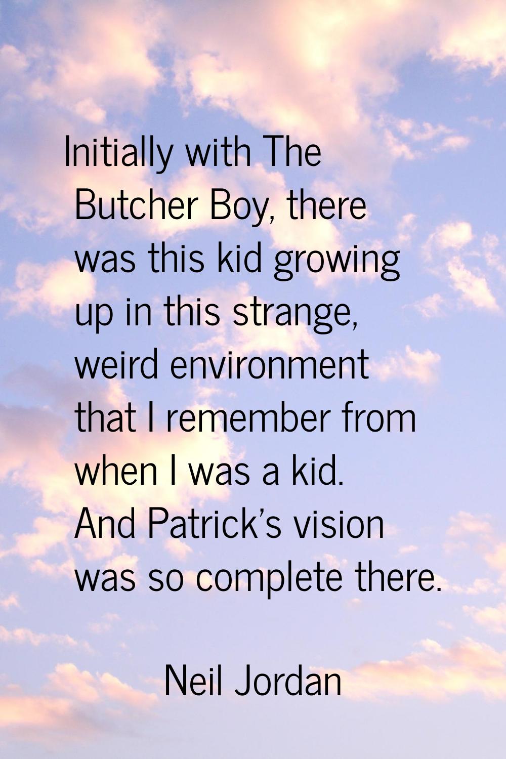 Initially with The Butcher Boy, there was this kid growing up in this strange, weird environment th