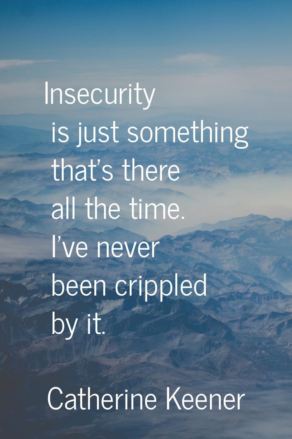 Insecurity is just something that's there all the time. I've never been crippled by it.