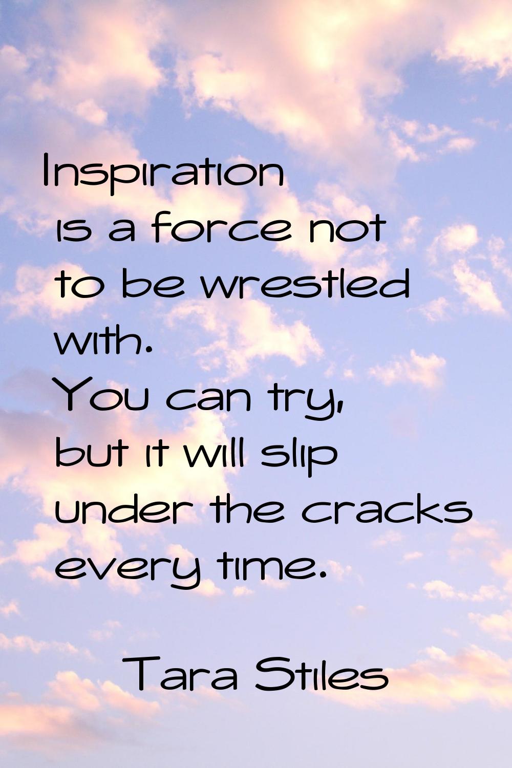 Inspiration is a force not to be wrestled with. You can try, but it will slip under the cracks ever