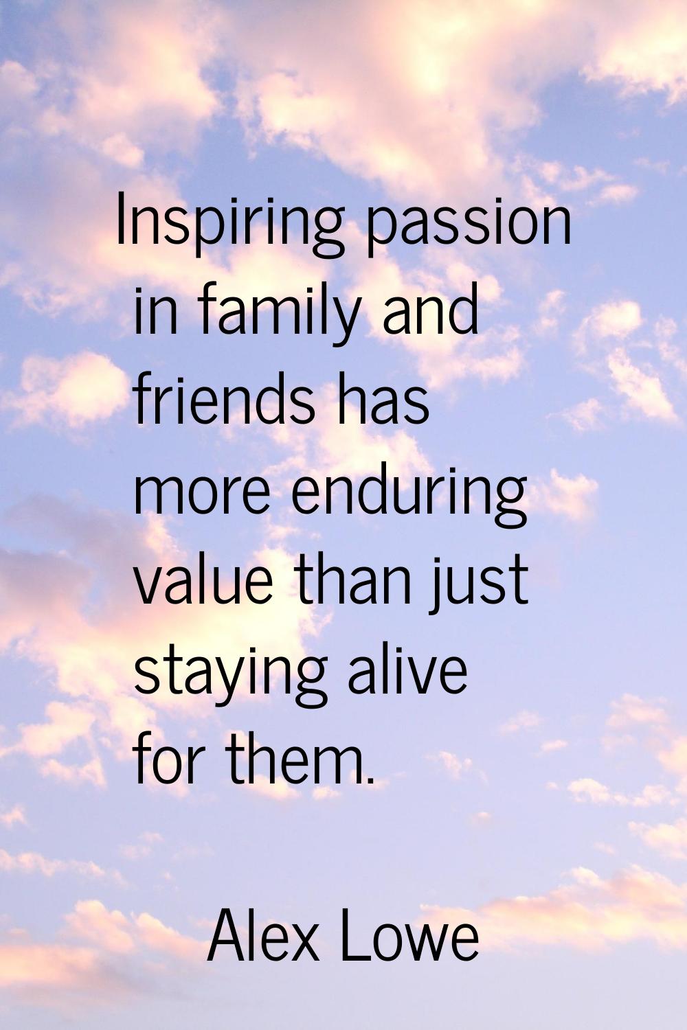 Inspiring passion in family and friends has more enduring value than just staying alive for them.
