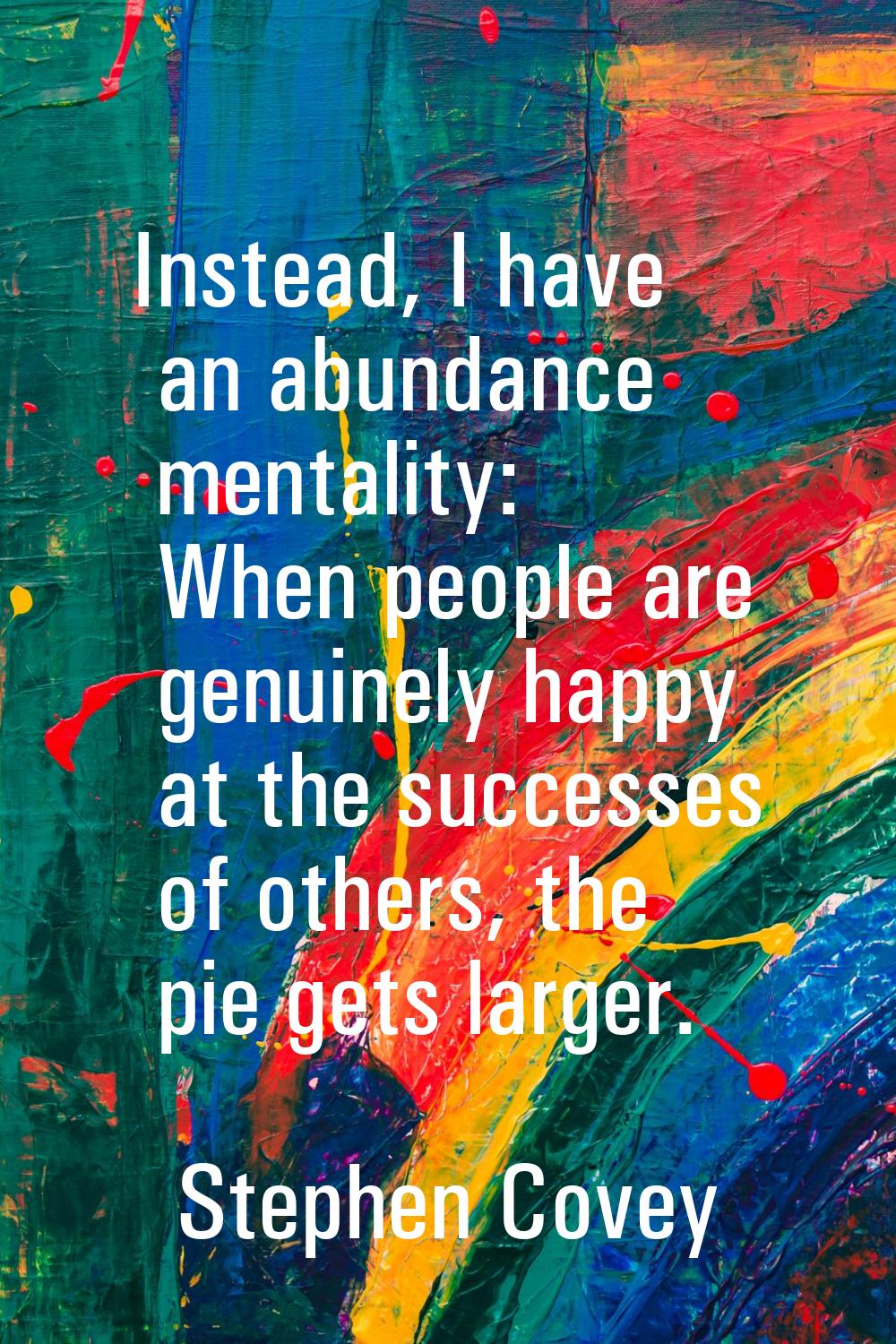 Instead, I have an abundance mentality: When people are genuinely happy at the successes of others,