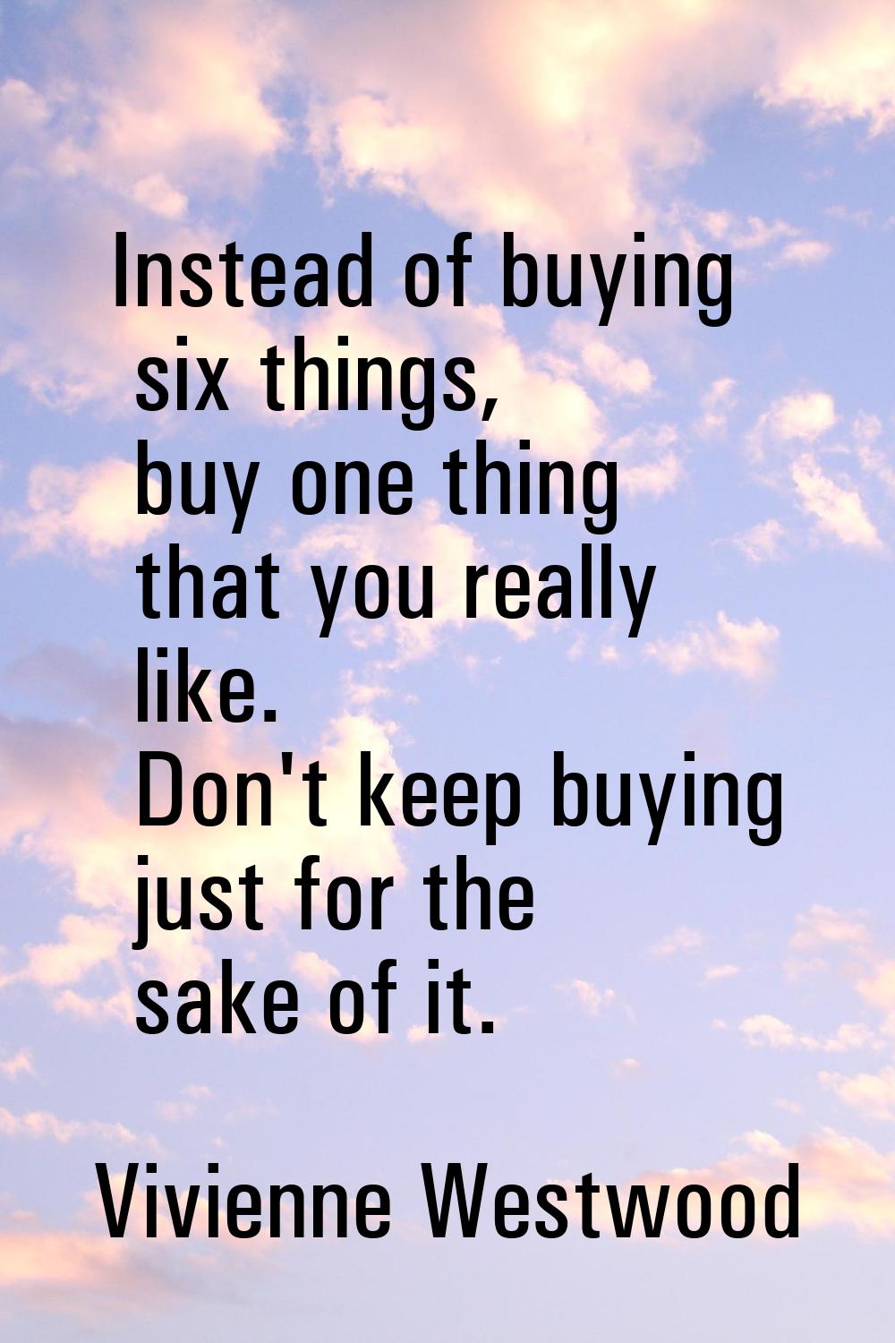 Instead of buying six things, buy one thing that you really like. Don't keep buying just for the sa