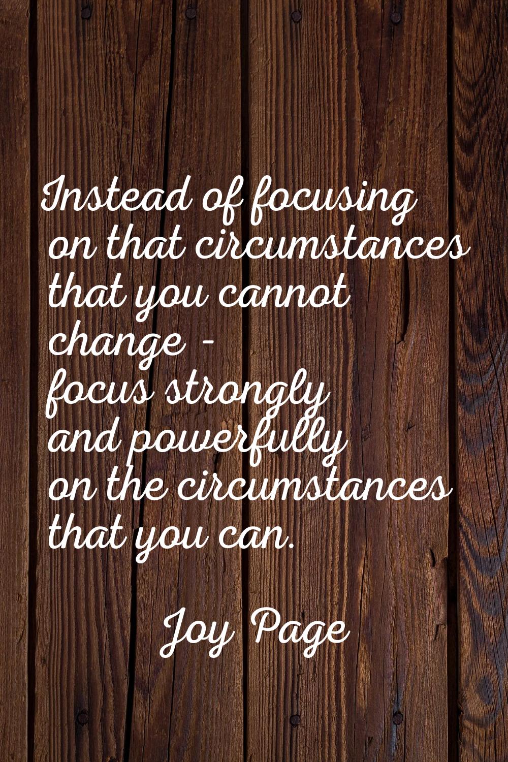 Instead of focusing on that circumstances that you cannot change - focus strongly and powerfully on