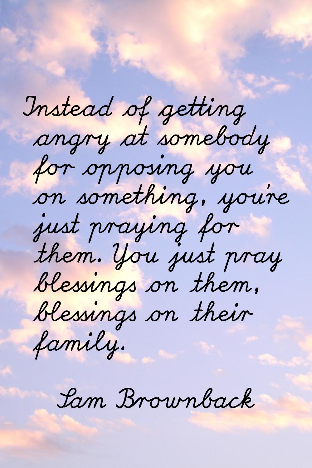 Instead of getting angry at somebody for opposing you on something, you're just praying for them. Y