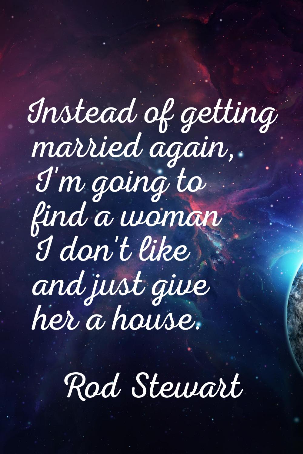 Instead of getting married again, I'm going to find a woman I don't like and just give her a house.