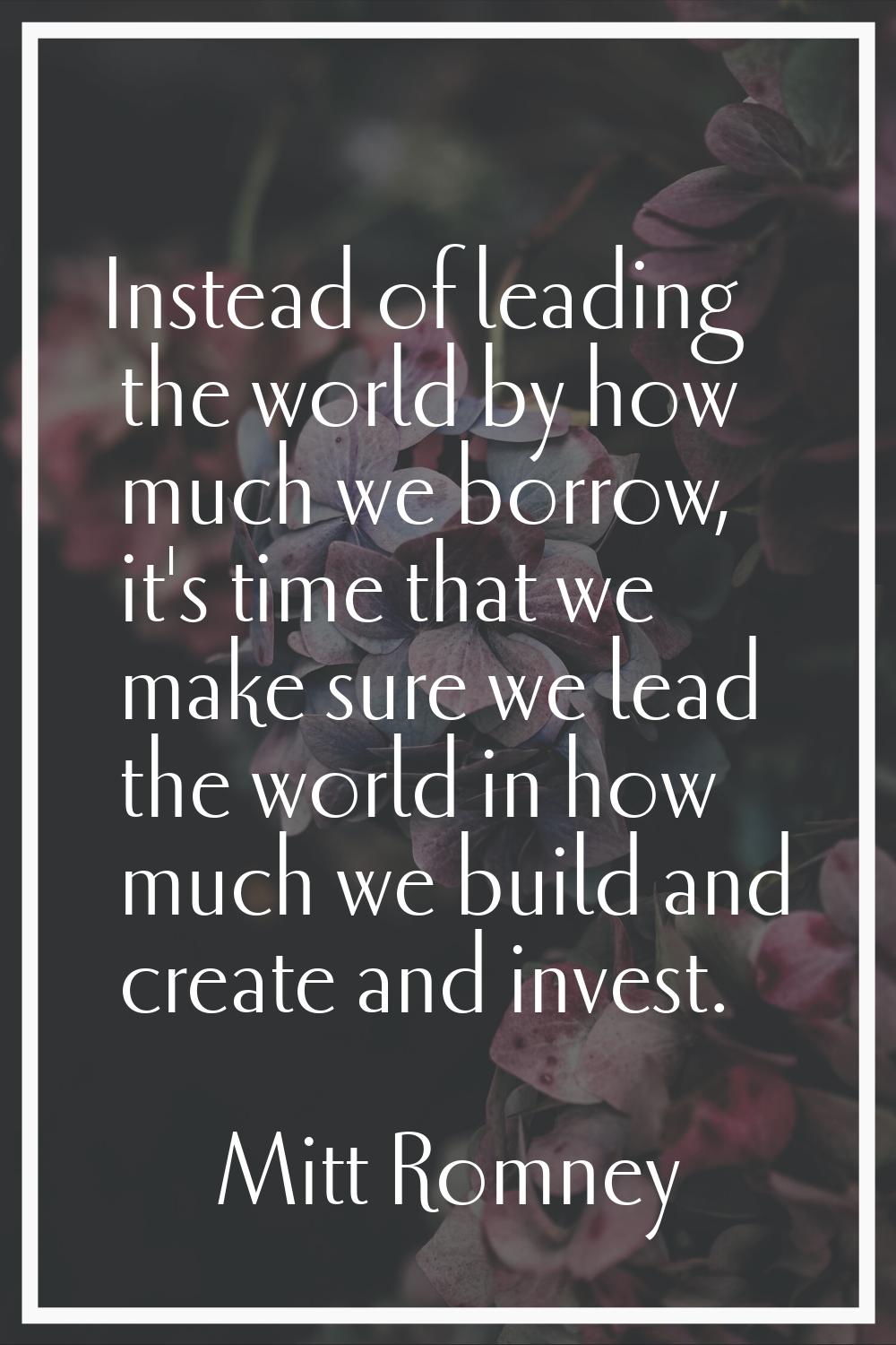 Instead of leading the world by how much we borrow, it's time that we make sure we lead the world i