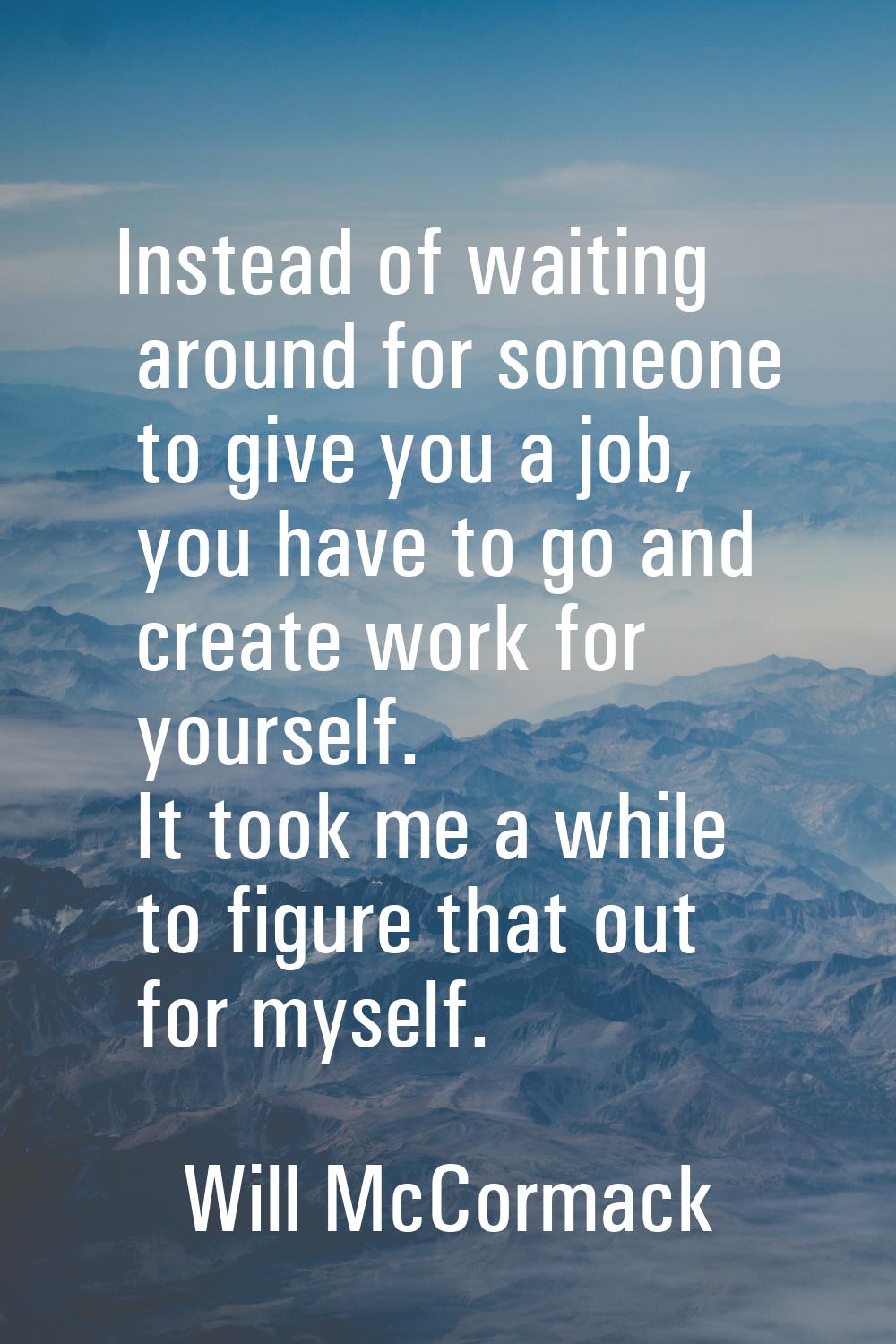 Instead of waiting around for someone to give you a job, you have to go and create work for yoursel