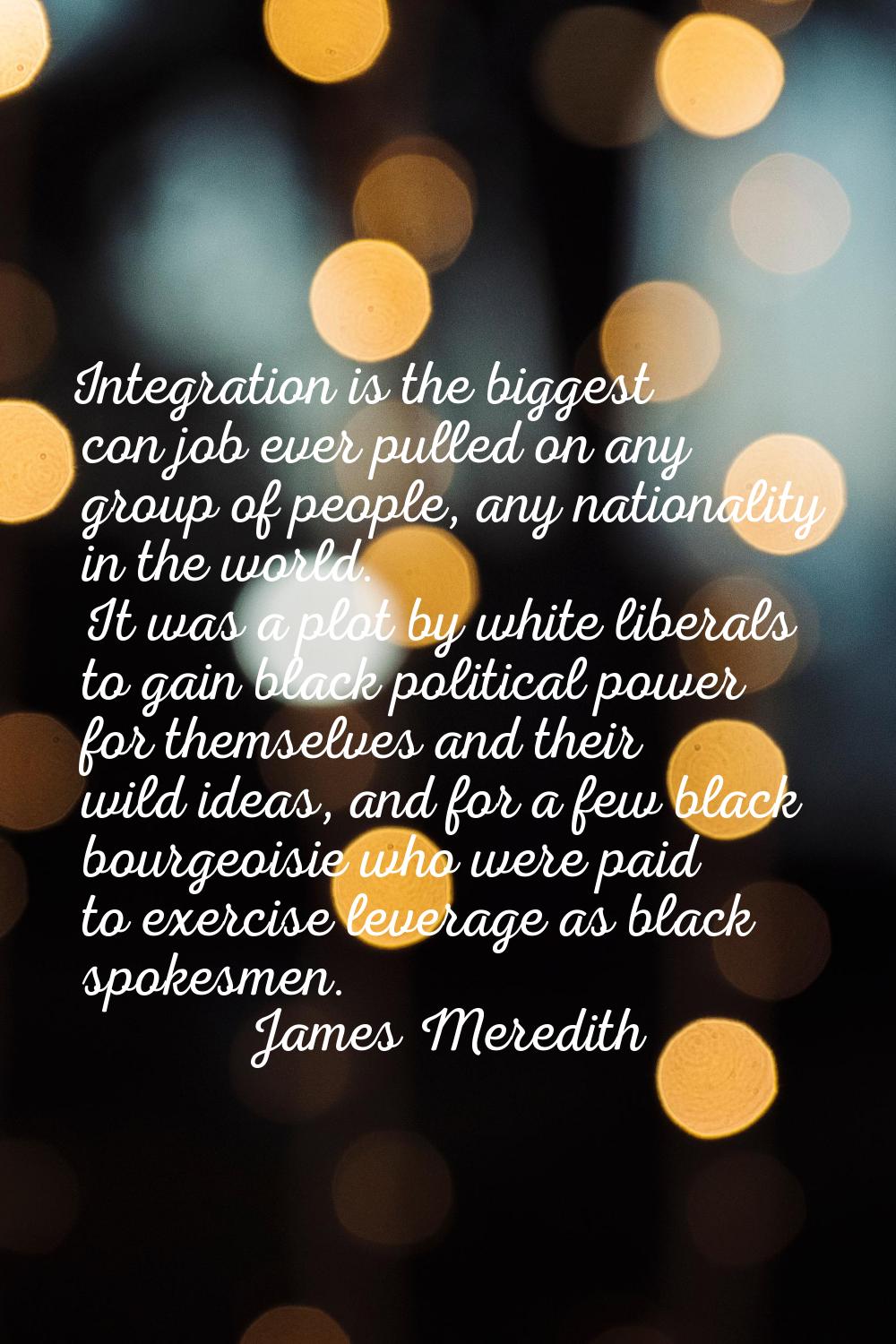 Integration is the biggest con job ever pulled on any group of people, any nationality in the world