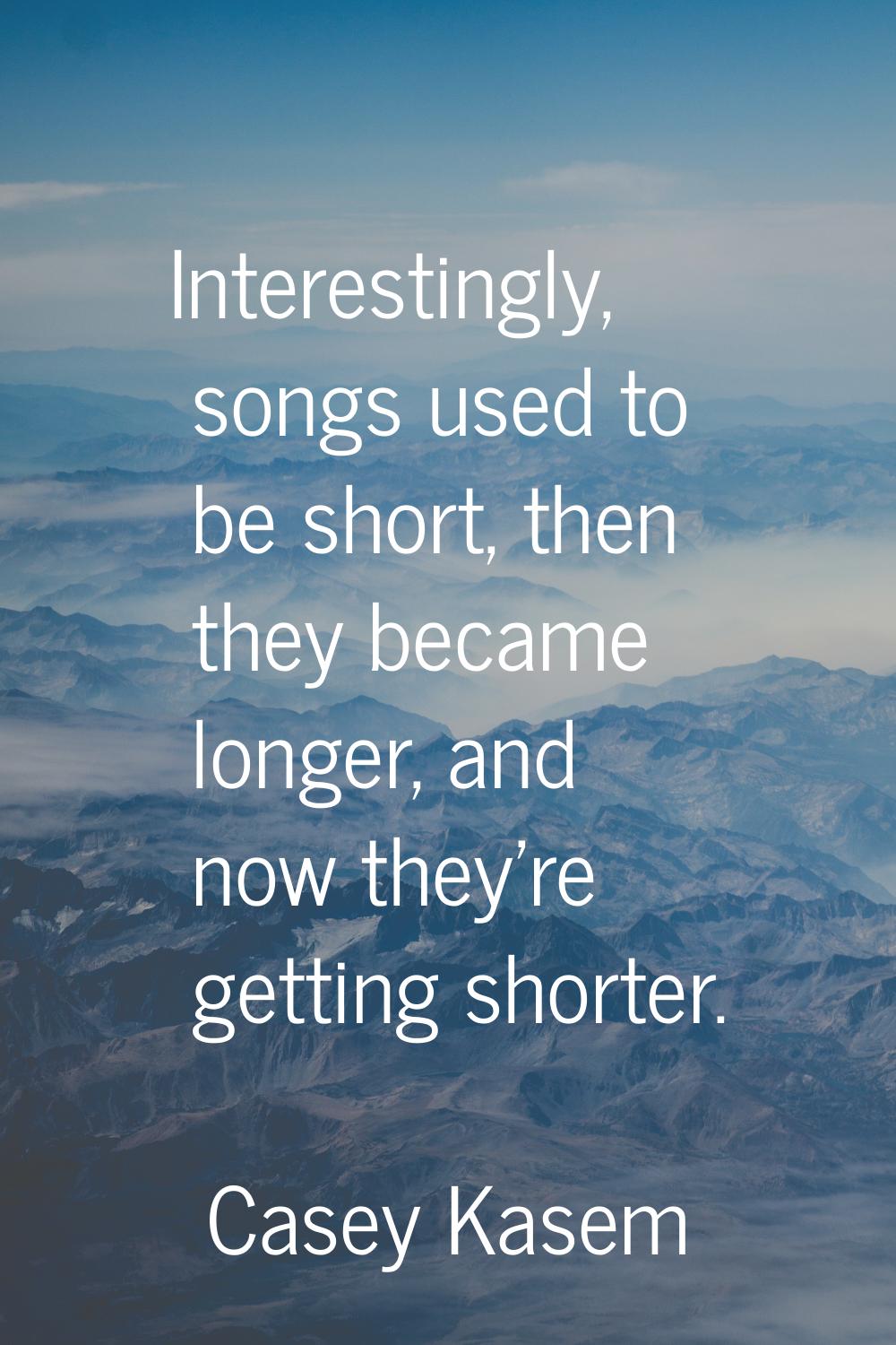 Interestingly, songs used to be short, then they became longer, and now they're getting shorter.