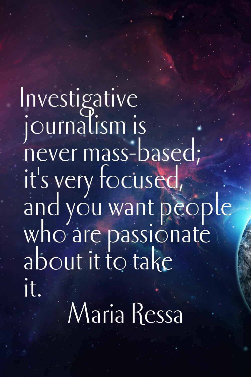 Investigative journalism is never mass-based; it's very focused, and you want people who are passio