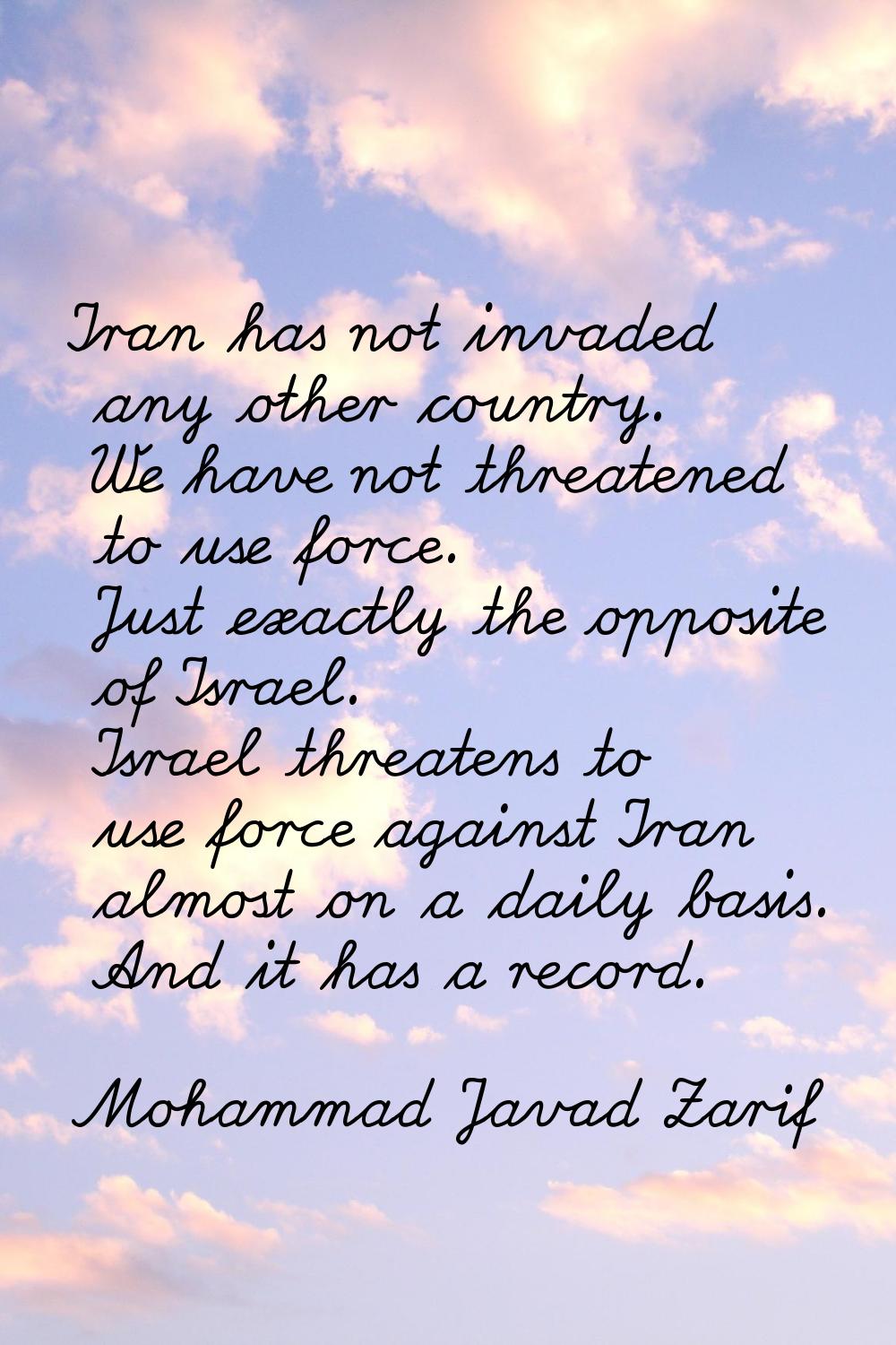 Iran has not invaded any other country. We have not threatened to use force. Just exactly the oppos