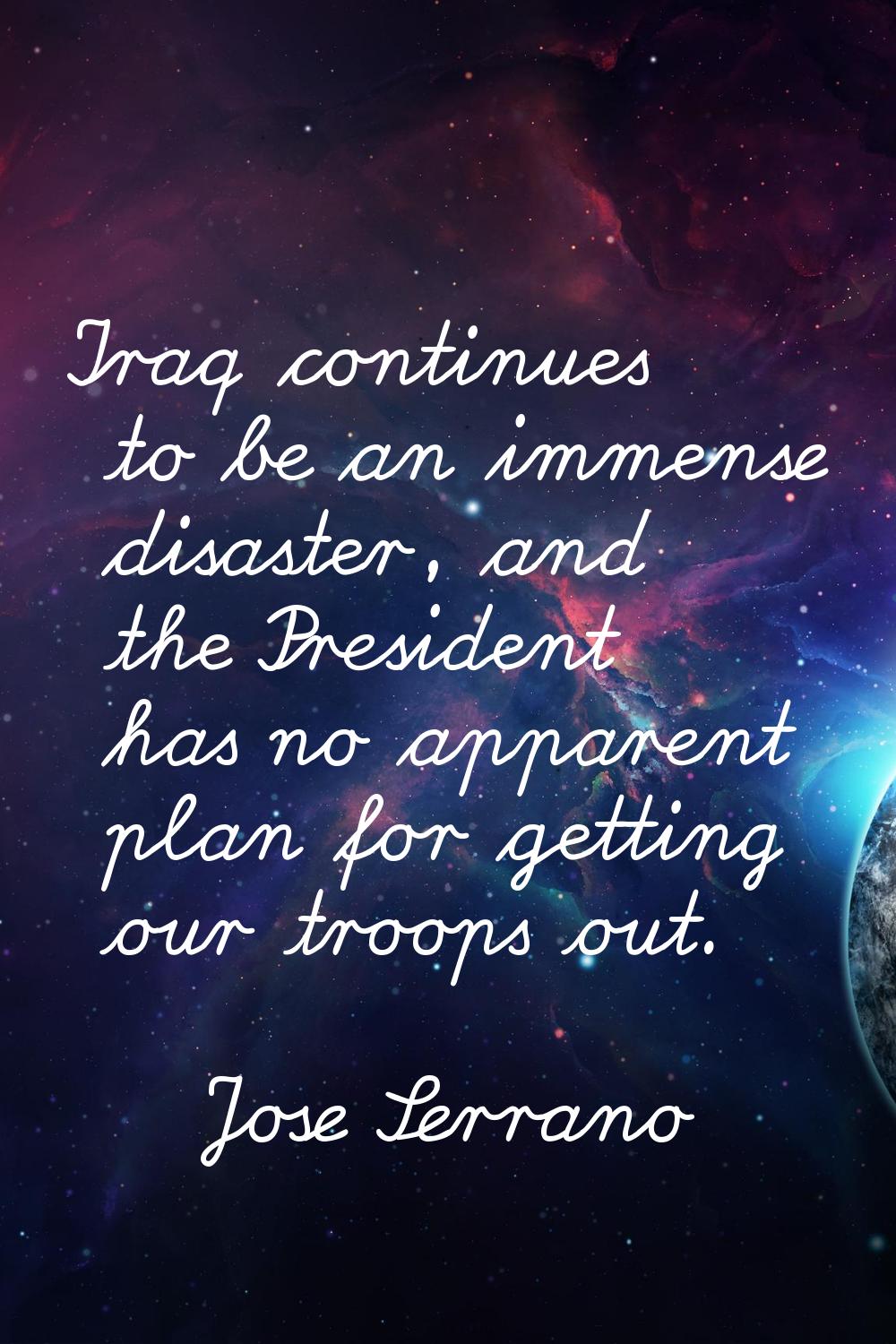 Iraq continues to be an immense disaster, and the President has no apparent plan for getting our tr