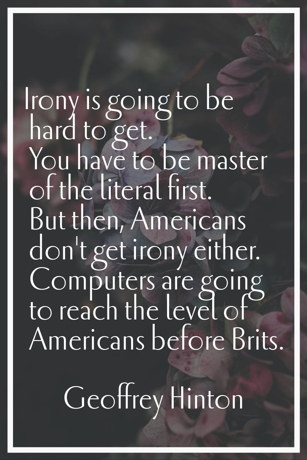 Irony is going to be hard to get. You have to be master of the literal first. But then, Americans d