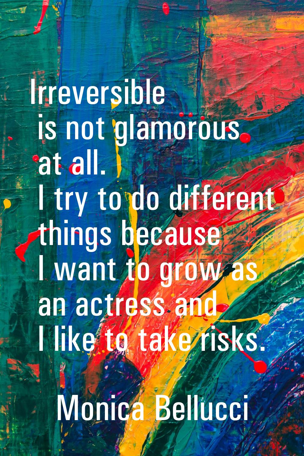 Irreversible is not glamorous at all. I try to do different things because I want to grow as an act