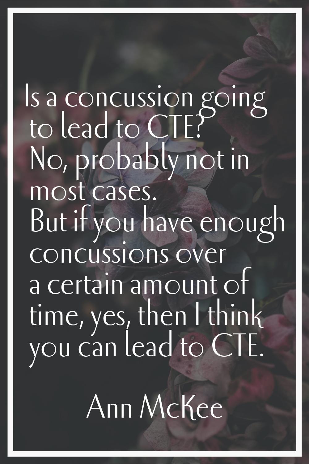 Is a concussion going to lead to CTE? No, probably not in most cases. But if you have enough concus